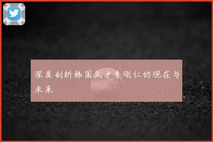 深度剖析韩国天才李刚仁的现在与未来