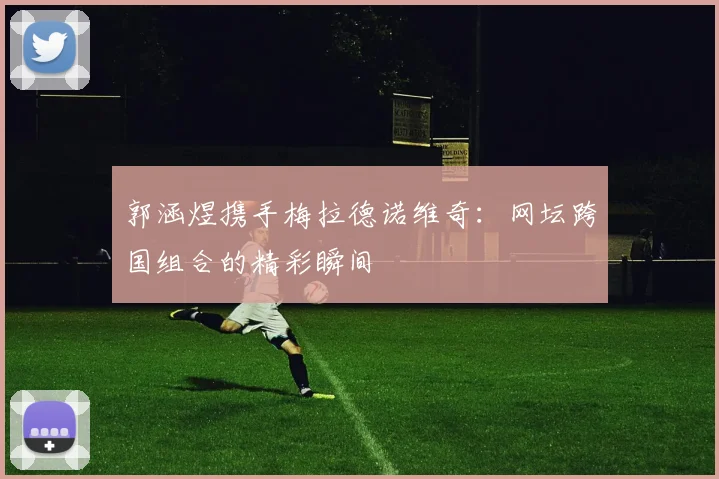 郭涵煜携手梅拉德诺维奇:网坛跨国组合的精彩瞬间