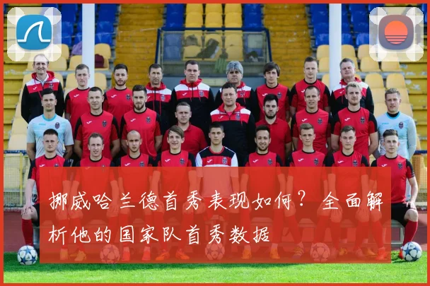 挪威哈兰德首秀表现如何？全面解析他的国家队首秀数据